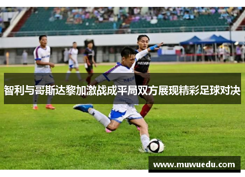 智利与哥斯达黎加激战成平局双方展现精彩足球对决