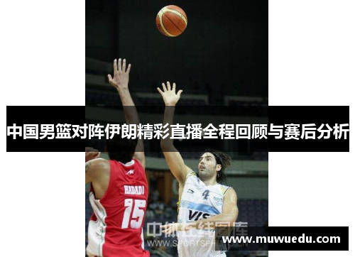 中国男篮对阵伊朗精彩直播全程回顾与赛后分析